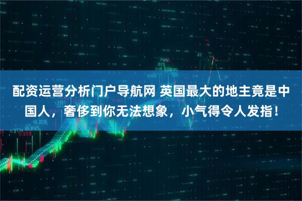 配资运营分析门户导航网 英国最大的地主竟是中国人，奢侈到你无法想象，小气得令人发指！