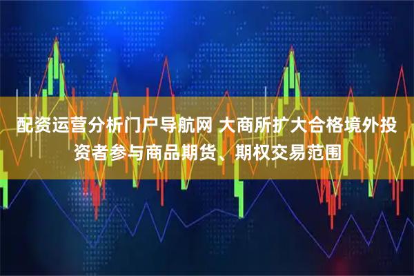 配资运营分析门户导航网 大商所扩大合格境外投资者参与商品期货、期权交易范围