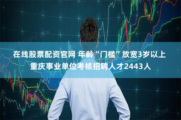 在线股票配资官网 年龄“门槛”放宽3岁以上 重庆事业单位考核招聘人才2443人
