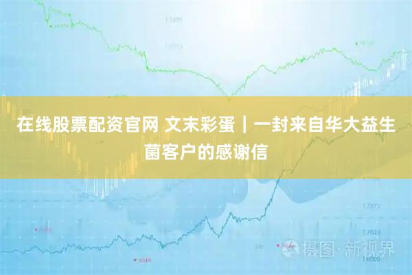 在线股票配资官网 文末彩蛋｜一封来自华大益生菌客户的感谢信