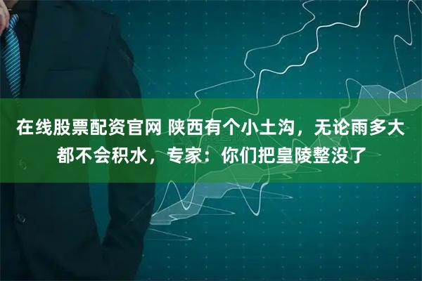 在线股票配资官网 陕西有个小土沟，无论雨多大都不会积水，专家：你们把皇陵整没了