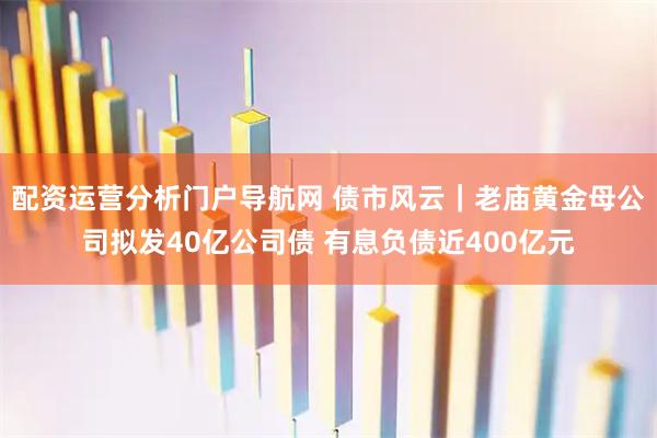 配资运营分析门户导航网 债市风云|老庙黄金母公司拟发40亿公司债 有息负债近400亿元