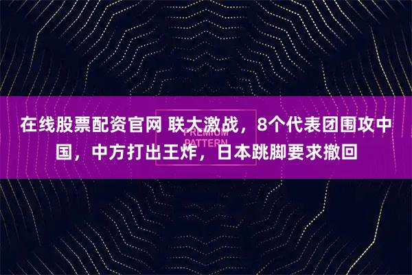 在线股票配资官网 联大激战，8个代表团围攻中国，中方打出王炸，日本跳脚要求撤回