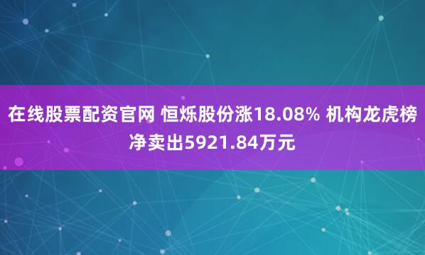 在线股票配资官网 恒烁股份涨18.08% 机构龙虎榜净卖出5921.84万元