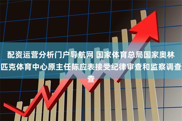 配资运营分析门户导航网 国家体育总局国家奥林匹克体育中心原主任陈应表接受纪律审查和监察调查