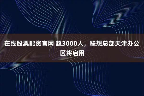 在线股票配资官网 超3000人,联想总部天津办公区将启用