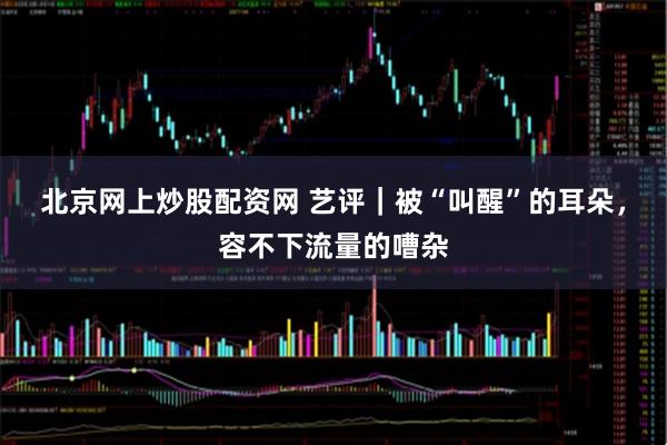 北京网上炒股配资网 艺评｜被“叫醒”的耳朵，容不下流量的嘈杂