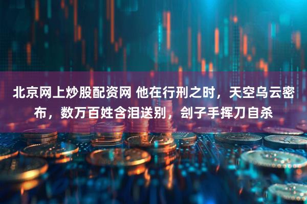 北京网上炒股配资网 他在行刑之时，天空乌云密布，数万百姓含泪送别，刽子手挥刀自杀