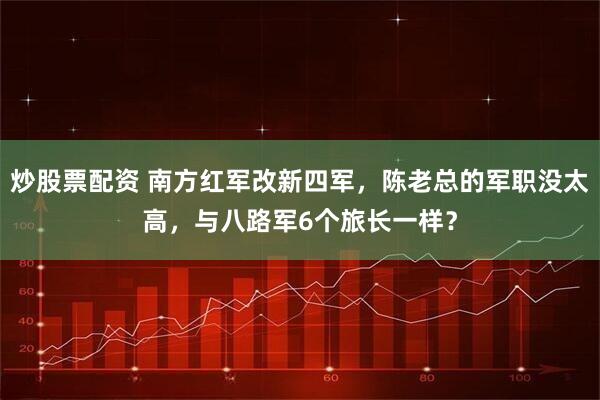 炒股票配资 南方红军改新四军，陈老总的军职没太高，与八路军6个旅长一样？