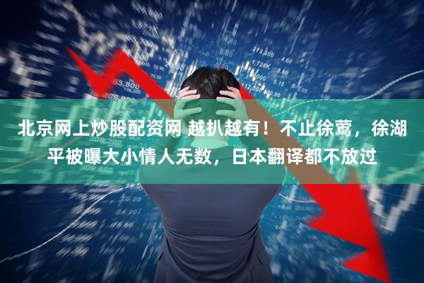 北京网上炒股配资网 越扒越有！不止徐莺，徐湖平被曝大小情人无数，日本翻译都不放过