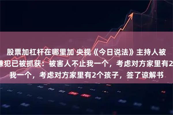 股票加杠杆在哪里加 央视《今日说法》主持人被骗1000元买茶叶，嫌犯已被抓获：被害人不止我一个，考虑对方家里有2个孩子，签了谅解书