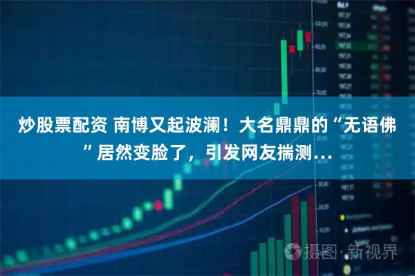 炒股票配资 南博又起波澜！大名鼎鼎的“无语佛”居然变脸了，引发网友揣测…