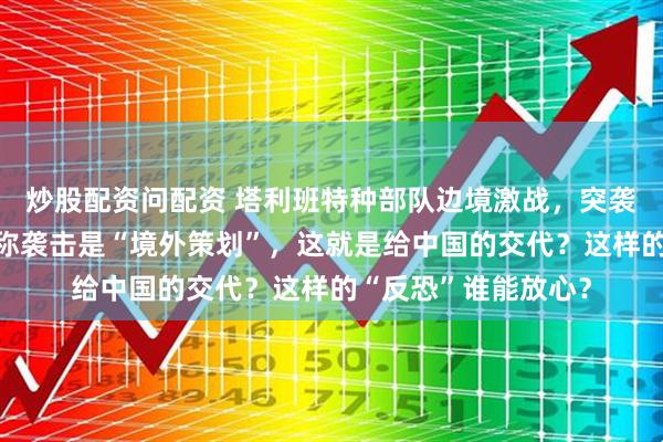 炒股配资问配资 塔利班特种部队边境激战，突袭营地只抓一人，却称袭击是“境外策划”，这就是给中国的交代？这样的“反恐”谁能放心？