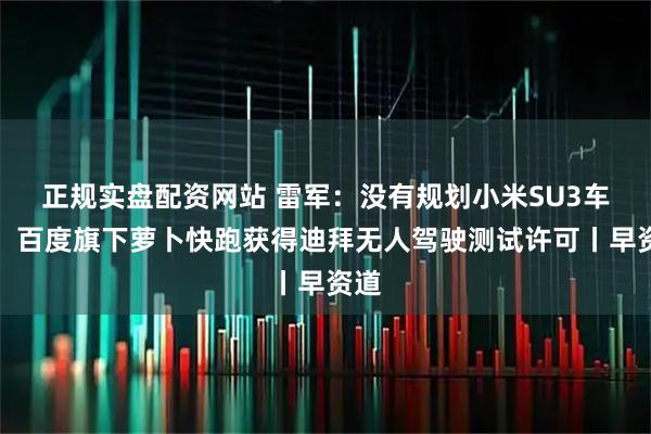 正规实盘配资网站 雷军：没有规划小米SU3车型；百度旗下萝卜快跑获得迪拜无人驾驶测试许可丨早资道