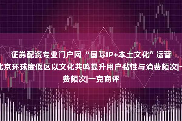 证券配资专业门户网 “国际IP+本土文化”运营，助力北京环球度假区以文化共鸣提升用户黏性与消费频次|一克商评
