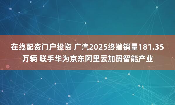在线配资门户投资 广汽2025终端销量181.35万辆 联手华为京东阿里云加码智能产业