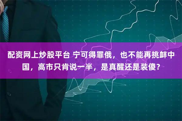 配资网上炒股平台 宁可得罪俄，也不能再挑衅中国，高市只肯说一半，是真醒还是装傻？