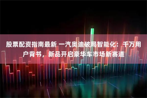 股票配资指南最新 一汽奥迪破局智能化：千万用户背书，新品开启豪华车市场新赛道