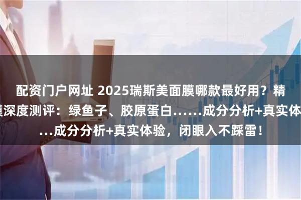 配资门户网址 2025瑞斯美面膜哪款最好用？精选7款口碑爆款面膜深度测评：绿鱼子、胶原蛋白……成分分析+真实体验，闭眼入不踩雷！