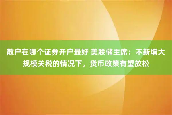 散户在哪个证券开户最好 美联储主席：不新增大规模关税的情况下，货币政策有望放松