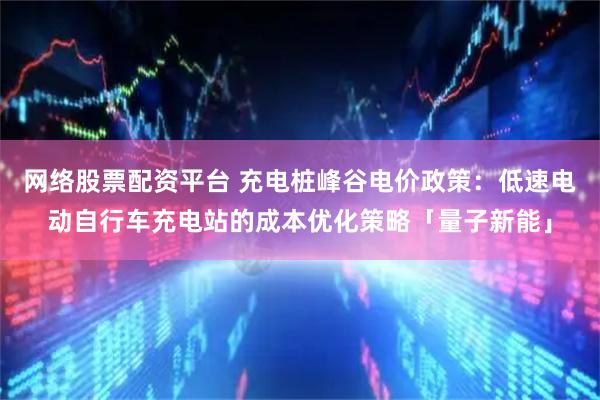 网络股票配资平台 充电桩峰谷电价政策：低速电动自行车充电站的成本优化策略「量子新能」