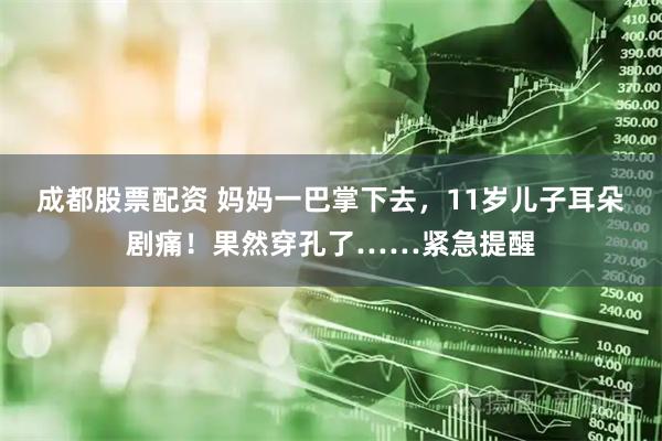 成都股票配资 妈妈一巴掌下去，11岁儿子耳朵剧痛！果然穿孔了……紧急提醒