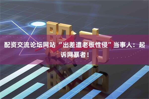 配资交流论坛网站 “出差遭老板性侵”当事人：起诉网暴者！