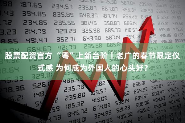 股票配资官方 “粤”上新台阶丨老广的春节限定仪式感 为何成为外国人的心头好？