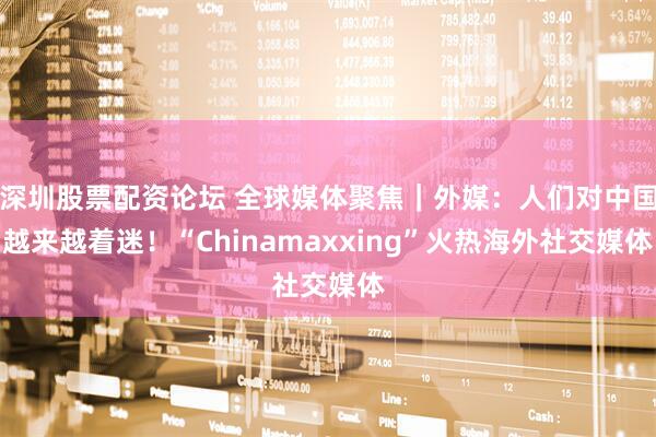 深圳股票配资论坛 全球媒体聚焦｜外媒：人们对中国越来越着迷！“Chinamaxxing”火热海外社交媒体