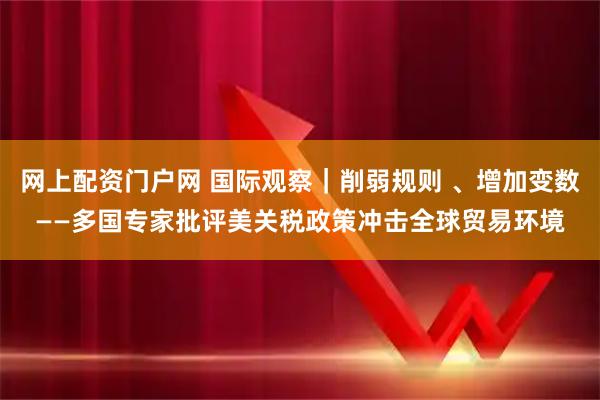 网上配资门户网 国际观察｜削弱规则 、增加变数——多国专家批评美关税政策冲击全球贸易环境