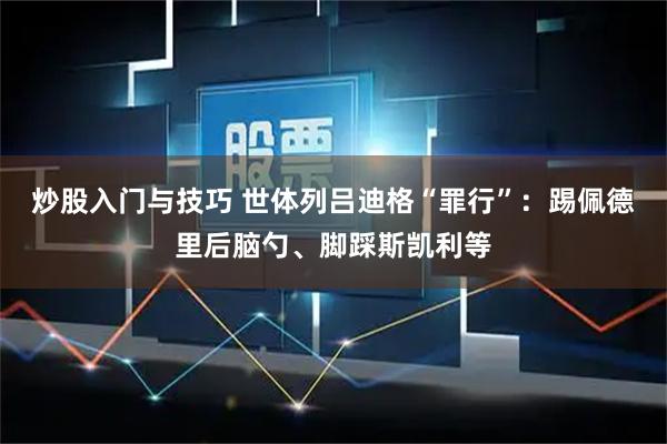 炒股入门与技巧 世体列吕迪格“罪行”：踢佩德里后脑勺、脚踩斯凯利等