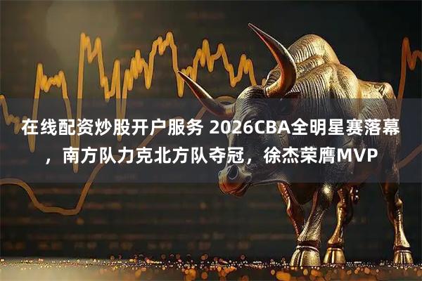 在线配资炒股开户服务 2026CBA全明星赛落幕，南方队力克北方队夺冠，徐杰荣膺MVP