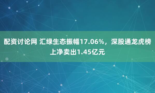 配资讨论网 汇绿生态振幅17.06%，深股通龙虎榜上净卖出1.45亿元