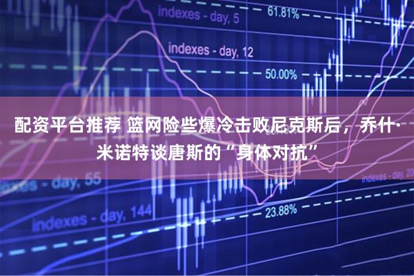 配资平台推荐 篮网险些爆冷击败尼克斯后,乔什·米诺特谈唐斯的“身体对抗”