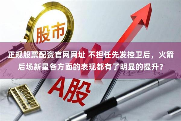 正规股票配资官网网址 不担任先发控卫后，火箭后场新星各方面的表现都有了明显的提升？