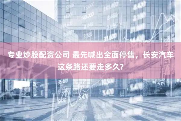 专业炒股配资公司 最先喊出全面停售，长安汽车这条路还要走多久?