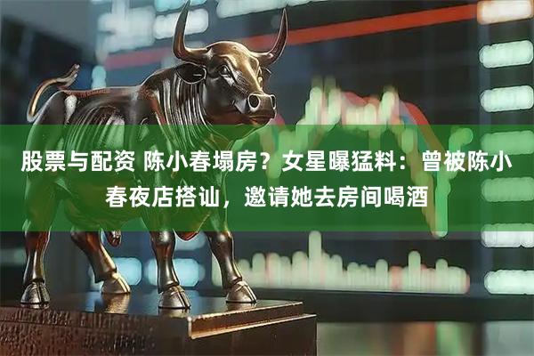 股票与配资 陈小春塌房？女星曝猛料：曾被陈小春夜店搭讪，邀请她去房间喝酒