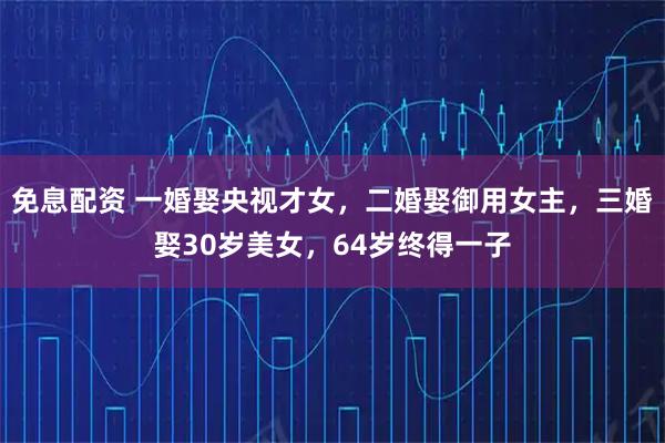 免息配资 一婚娶央视才女，二婚娶御用女主，三婚娶30岁美女，64岁终得一子