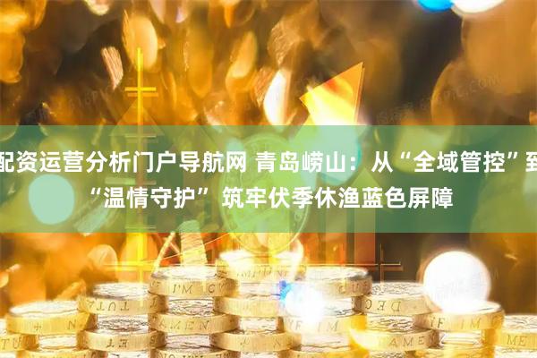 配资运营分析门户导航网 青岛崂山：从“全域管控”到“温情守护” 筑牢伏季休渔蓝色屏障