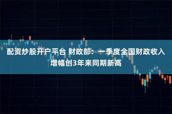 配资炒股开户平台 财政部：一季度全国财政收入增幅创3年来同期新高