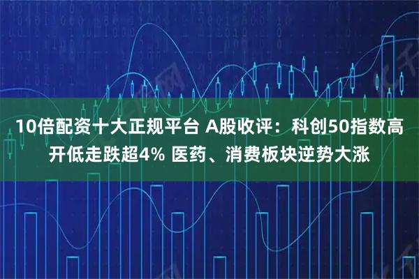 10倍配资十大正规平台 A股收评：科创50指数高开低走跌超4% 医药、消费板块逆势大涨