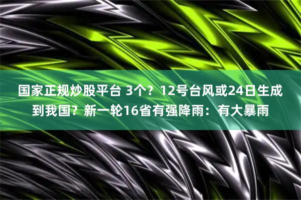 国家正规炒股平台 3个？12号台风或24日生成到我国？新一轮16省有强降雨：有大暴雨