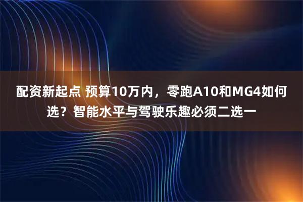 配资新起点 预算10万内，零跑A10和MG4如何选？智能水平与驾驶乐趣必须二选一