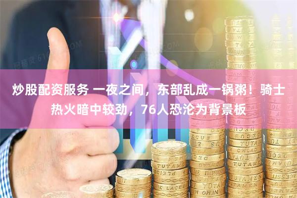 炒股配资服务 一夜之间，东部乱成一锅粥！骑士热火暗中较劲，76人恐沦为背景板