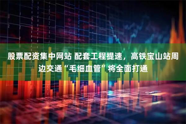 股票配资集中网站 配套工程提速，高铁宝山站周边交通“毛细血管”将全面打通